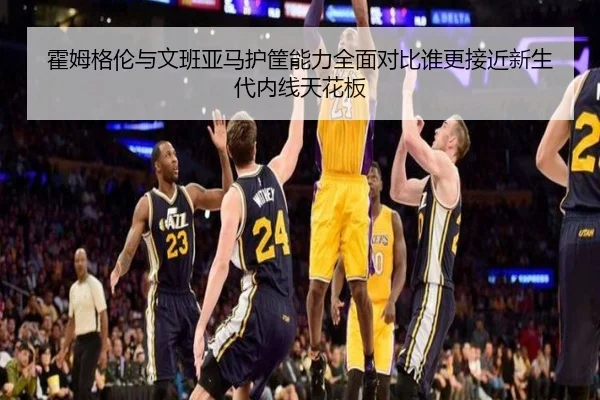 霍姆格伦与文班亚马护筐能力全面对比谁更接近新生代内线天花板